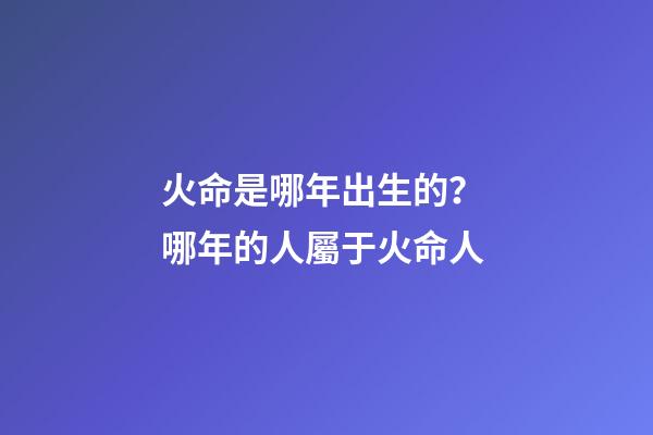 火命是哪年出生的？ 哪年的人屬于火命人